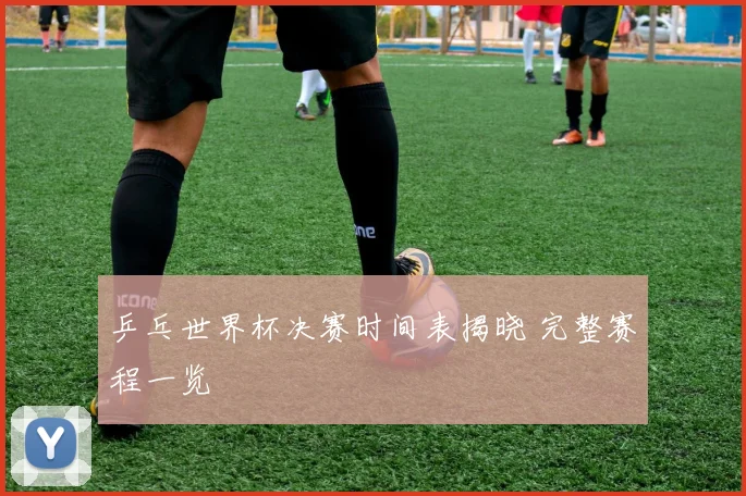 乒乓世界杯决赛时间表揭晓 完整赛程一览