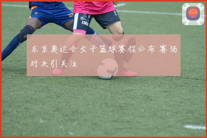 东京奥运会女子篮球赛程公布 赛场对决引关注