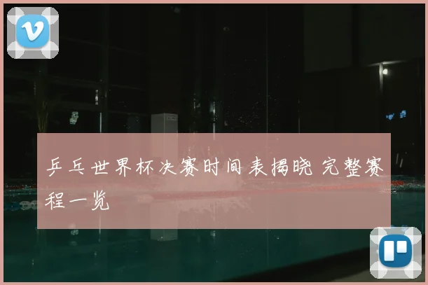 乒乓世界杯决赛时间表揭晓 完整赛程一览