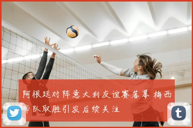 阿根廷对阵意大利友谊赛落幕 梅西率队取胜引发后续关注