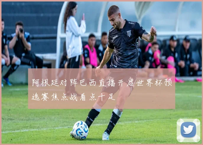 阿根廷对阵巴西直播开启世界杯预选赛焦点战看点十足