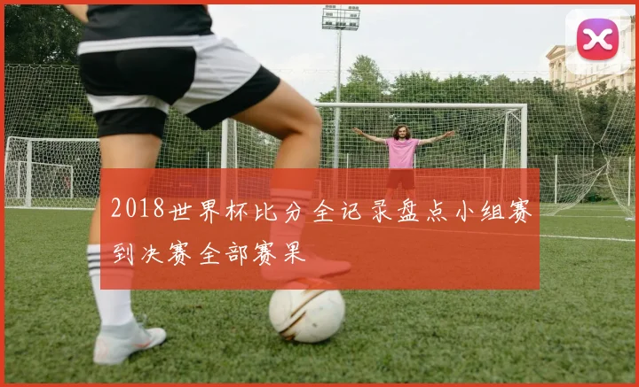 2018世界杯比分全记录盘点小组赛到决赛全部赛果