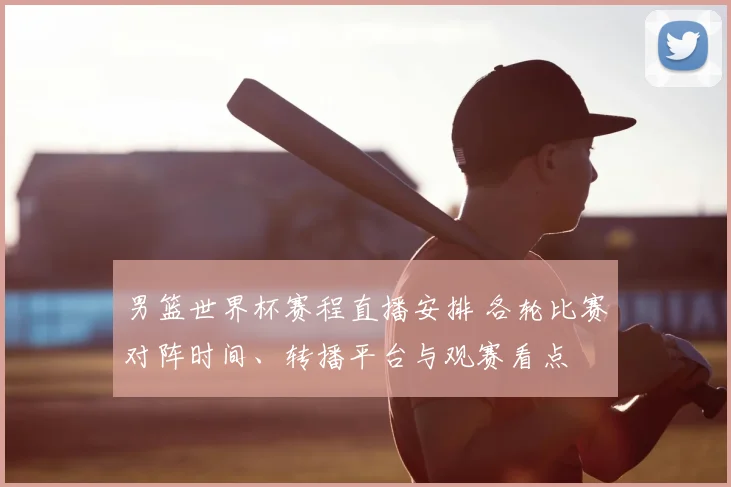 男篮世界杯赛程直播安排 各轮比赛对阵时间、转播平台与观赛看点