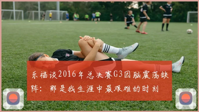 乐福谈2016年总决赛G3因脑震荡缺阵:那是我生涯中最艰难的时刻