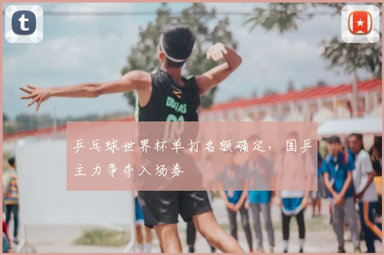 乒乓球世界杯单打名额确定,国乒主力争夺入场券