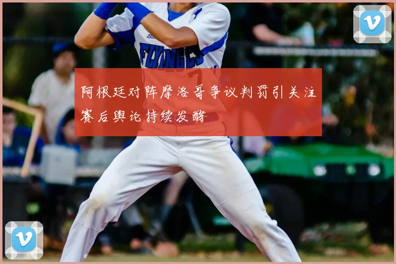 阿根廷对阵摩洛哥争议判罚引关注赛后舆论持续发酵