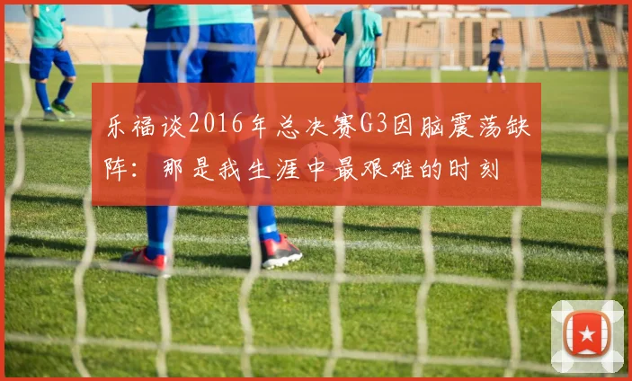 乐福谈2016年总决赛G3因脑震荡缺阵:那是我生涯中最艰难的时刻