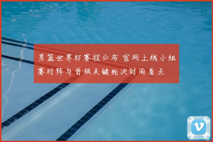 男篮世界杯赛程公布 官网上线小组赛对阵与晋级关键轮次时间看点