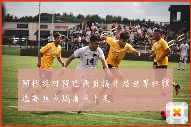 阿根廷对阵巴西直播开启世界杯预选赛焦点战看点十足