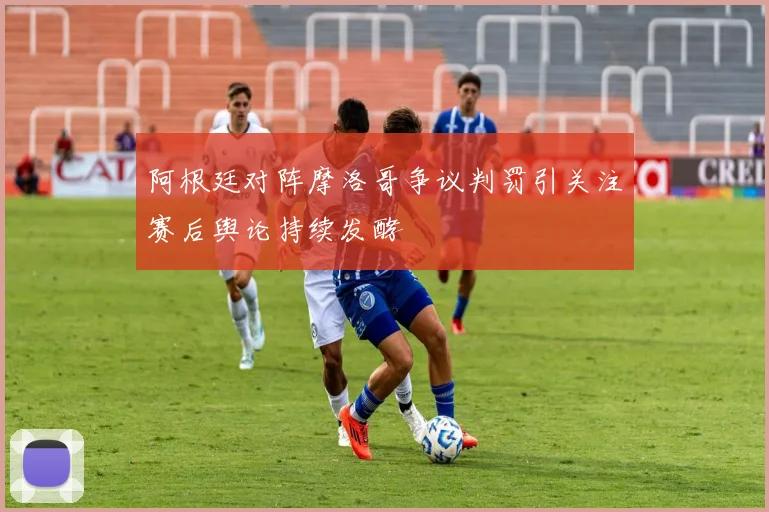 阿根廷对阵摩洛哥争议判罚引关注赛后舆论持续发酵