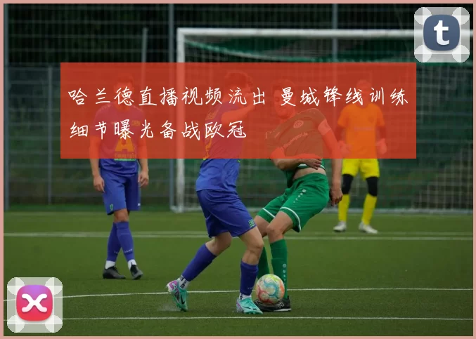 哈兰德直播视频流出 曼城锋线训练细节曝光备战欧冠