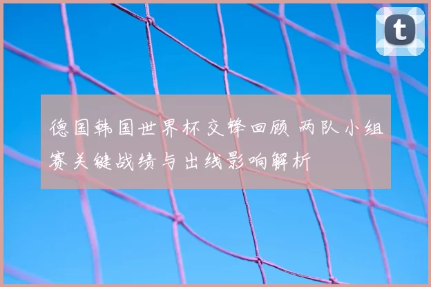 德国韩国世界杯交锋回顾 两队小组赛关键战绩与出线影响解析