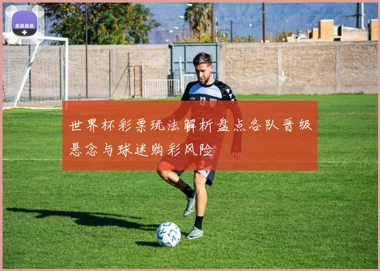 世界杯彩票玩法解析盘点各队晋级悬念与球迷购彩风险