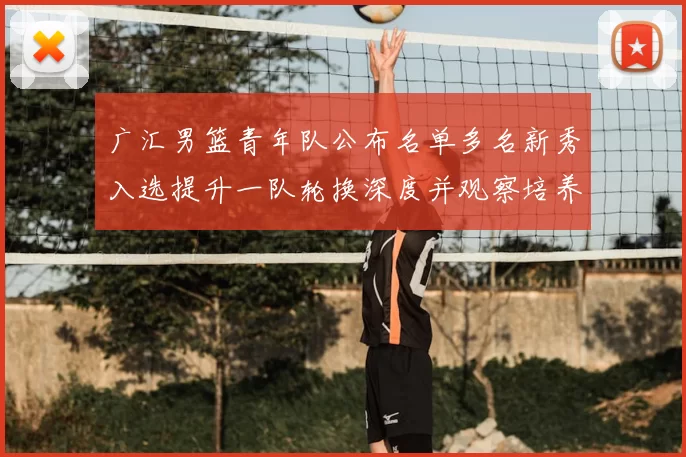 广汇男篮青年队公布名单多名新秀入选提升一队轮换深度并观察培养