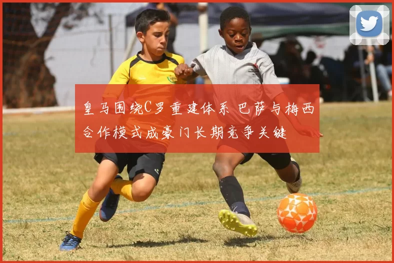 皇马围绕C罗重建体系 巴萨与梅西合作模式成豪门长期竞争关键