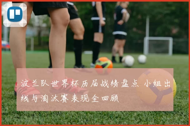 波兰队世界杯历届战绩盘点 小组出线与淘汰赛表现全回顾