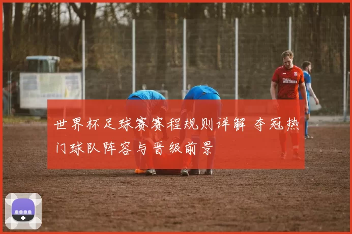 世界杯足球赛赛程规则详解 夺冠热门球队阵容与晋级前景