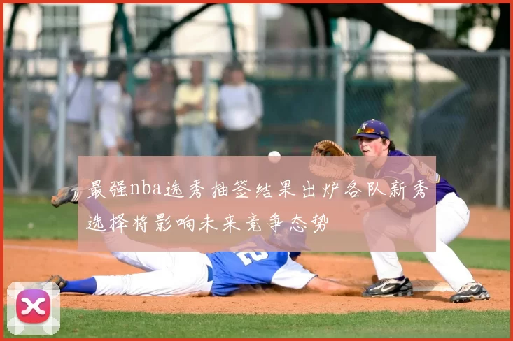 最强nba选秀抽签结果出炉各队新秀选择将影响未来竞争态势