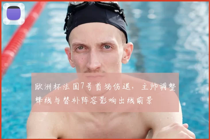 欧洲杯法国7号首场伤退，主帅调整锋线与替补阵容影响出线前景