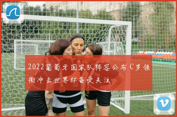 2022葡萄牙国家队阵容公布 C罗领衔冲击世界杯备受关注