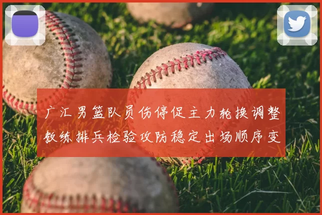 广汇男篮队员伤停促主力轮换调整教练排兵检验攻防稳定出场顺序变化