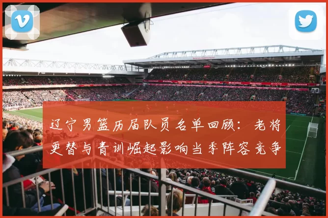 辽宁男篮历届队员名单回顾:老将更替与青训崛起影响当季阵容竞争