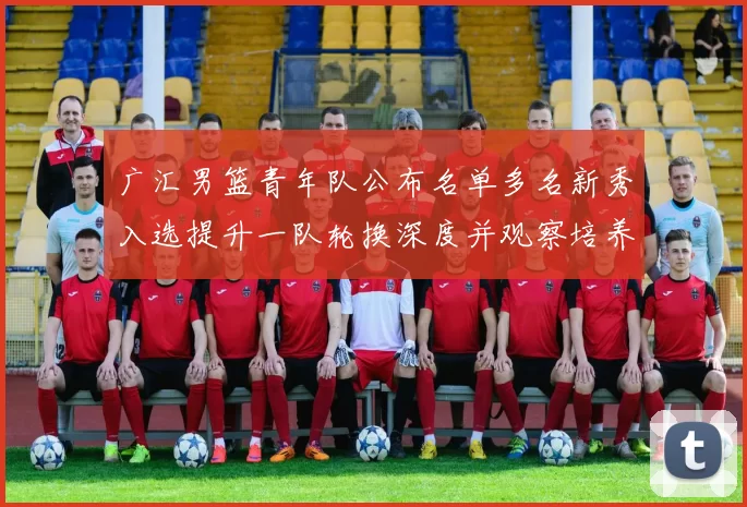 广汇男篮青年队公布名单多名新秀入选提升一队轮换深度并观察培养