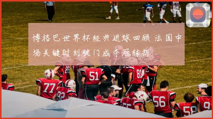 博格巴世界杯经典进球回顾 法国中场关键时刻破门成夺冠转折