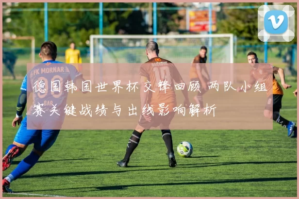 德国韩国世界杯交锋回顾 两队小组赛关键战绩与出线影响解析