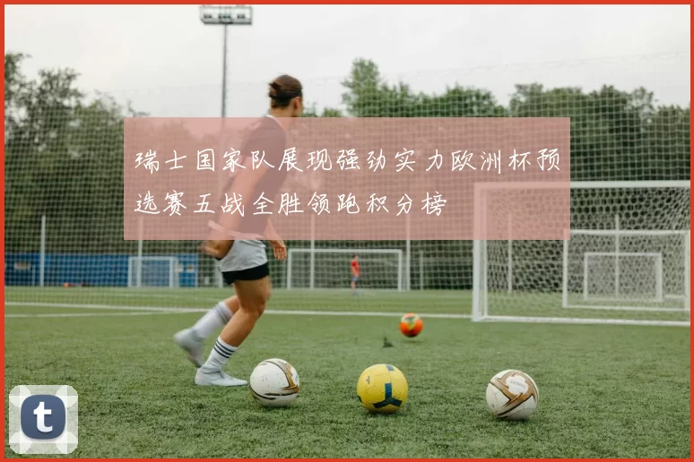 瑞士国家队展现强劲实力欧洲杯预选赛五战全胜领跑积分榜