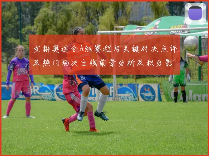 女排奥运会A组赛程与关键对决点评及热门场次出线前景分析及积分影响