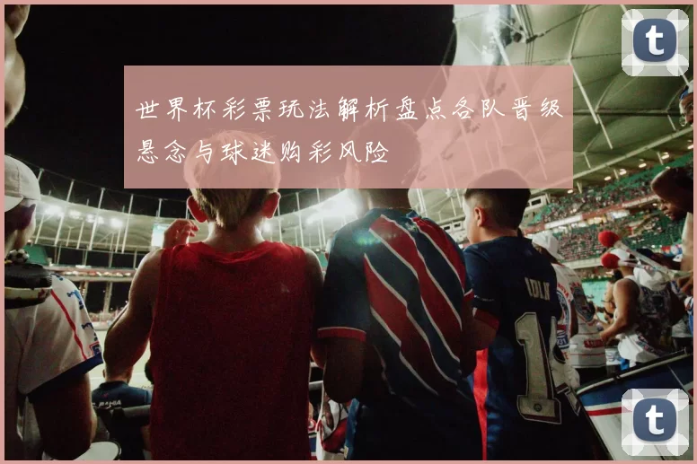 世界杯彩票玩法解析盘点各队晋级悬念与球迷购彩风险