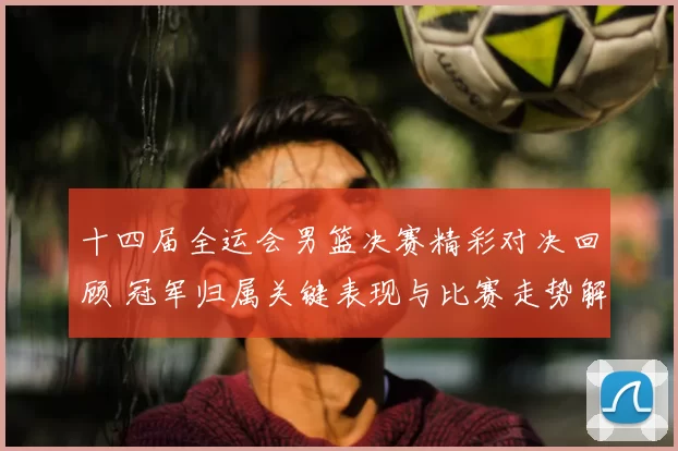 十四届全运会男篮决赛精彩对决回顾 冠军归属关键表现与比赛走势解析