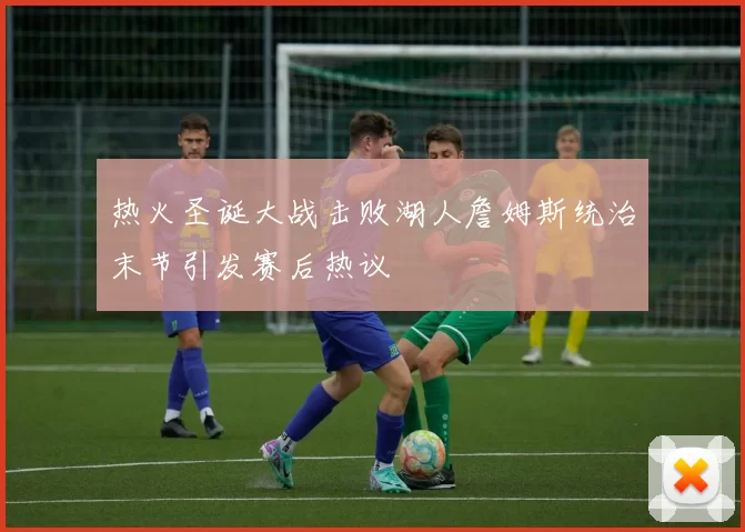 热火圣诞大战击败湖人詹姆斯统治末节引发赛后热议