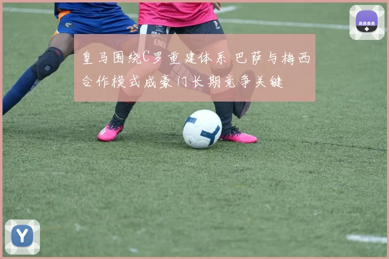 皇马围绕C罗重建体系 巴萨与梅西合作模式成豪门长期竞争关键