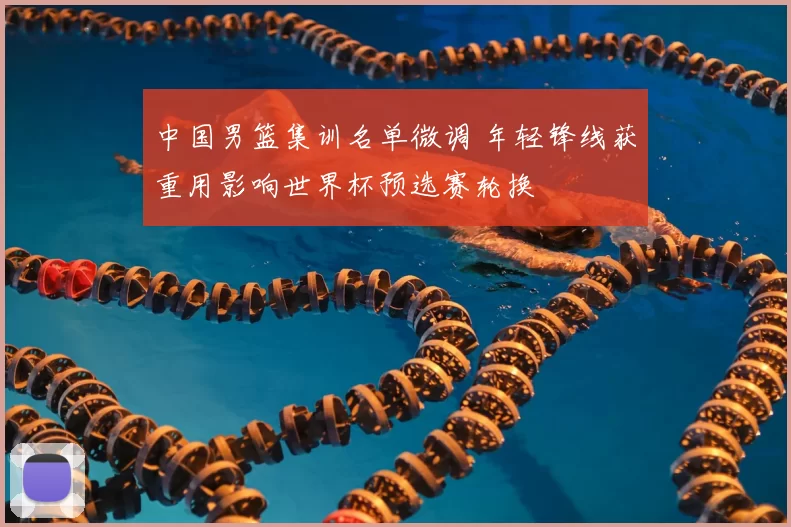 中国男篮集训名单微调 年轻锋线获重用影响世界杯预选赛轮换