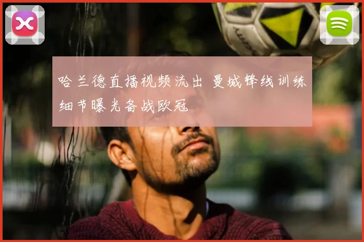 哈兰德直播视频流出 曼城锋线训练细节曝光备战欧冠