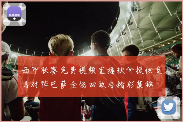 西甲联赛免费视频直播软件提供皇马对阵巴萨全场回放与精彩集锦